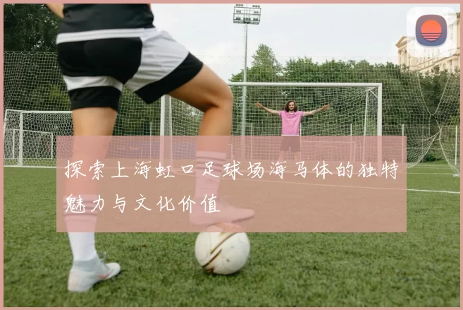 探索上海虹口足球场海马体的独特魅力与文化价值