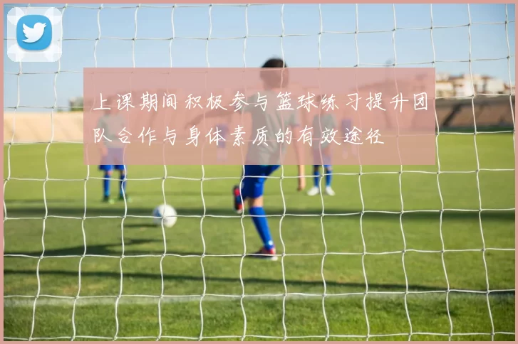 上课期间积极参与篮球练习提升团队合作与身体素质的有效途径